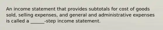 An income statement that provides subtotals for cost of goods sold, selling expenses, and general and administrative expenses is called a ______-step income statement.