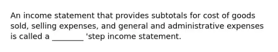 An income statement that provides subtotals for cost of goods sold, selling expenses, and general and administrative expenses is called a ________ 'step income statement.