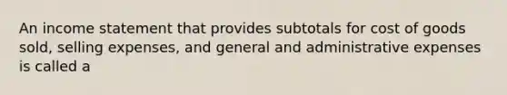 An income statement that provides subtotals for cost of goods sold, selling expenses, and general and administrative expenses is called a