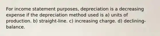 For income statement purposes, depreciation is a decreasing expense if the depreciation method used is a) units of production. b) straight-line. c) increasing charge. d) declining-balance.