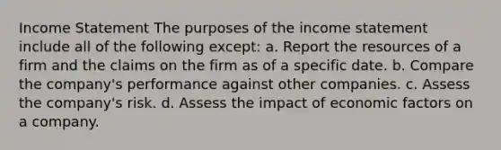 Income Statement The purposes of the income statement include all of the following except: a. Report the resources of a firm and the claims on the firm as of a specific date. b. Compare the company's performance against other companies. c. Assess the company's risk. d. Assess the impact of economic factors on a company.