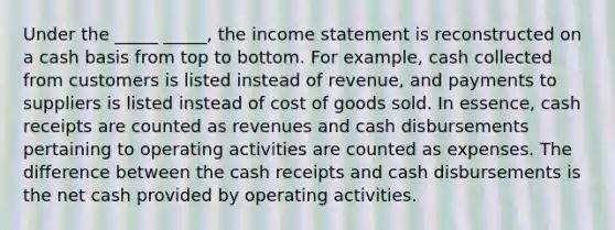 Under the _____ _____, the income statement is reconstructed on a cash basis from top to bottom. For example, cash collected from customers is listed instead of revenue, and payments to suppliers is listed instead of cost of goods sold. In essence, cash receipts are counted as revenues and cash disbursements pertaining to operating activities are counted as expenses. The difference between the cash receipts and cash disbursements is the net cash provided by operating activities.