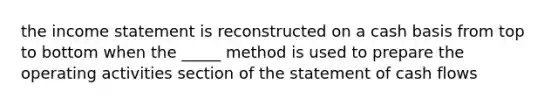 the income statement is reconstructed on a cash basis from top to bottom when the _____ method is used to prepare the operating activities section of the statement of cash flows