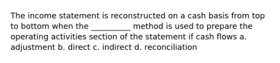 The income statement is reconstructed on a cash basis from top to bottom when the __________ method is used to prepare the operating activities section of the statement if cash flows a. adjustment b. direct c. indirect d. reconciliation