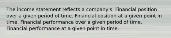 The income statement reflects a company's: Financial position over a given period of time. Financial position at a given point in time. Financial performance over a given period of time. Financial performance at a given point in time.