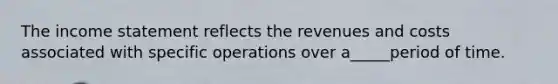 The income statement reflects the revenues and costs associated with specific operations over a_____period of time.