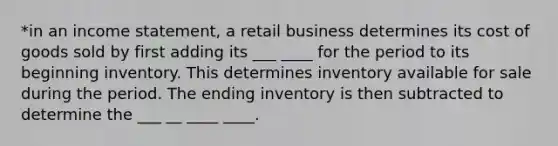 *in an income statement, a retail business determines its cost of goods sold by first adding its ___ ____ for the period to its beginning inventory. This determines inventory available for sale during the period. The ending inventory is then subtracted to determine the ___ __ ____ ____.