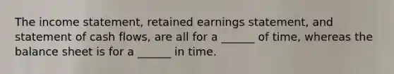 The income statement, retained earnings statement, and statement of cash flows, are all for a ______ of time, whereas the balance sheet is for a ______ in time.