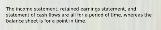 The income statement, retained earnings statement, and statement of cash flows are all for a period of time, whereas the balance sheet is for a point in time.