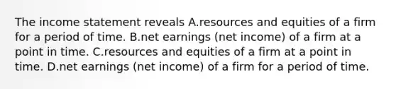 The income statement reveals A.resources and equities of a firm for a period of time. B.net earnings (net income) of a firm at a point in time. C.resources and equities of a firm at a point in time. D.net earnings (net income) of a firm for a period of time.