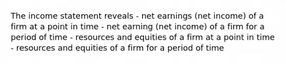 The income statement reveals - net earnings (net income) of a firm at a point in time - net earning (net income) of a firm for a period of time - resources and equities of a firm at a point in time - resources and equities of a firm for a period of time