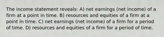 The income statement reveals: A) net earnings (net income) of a firm at a point in time. B) resources and equities of a firm at a point in time. C) net earnings (net income) of a firm for a period of time. D) resources and equities of a firm for a period of time.