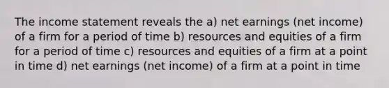 The <a href='https://www.questionai.com/knowledge/kCPMsnOwdm-income-statement' class='anchor-knowledge'>income statement</a> reveals the a) net earnings (net income) of a firm for a period of time b) resources and equities of a firm for a period of time c) resources and equities of a firm at a point in time d) net earnings (net income) of a firm at a point in time