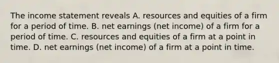 The income statement reveals A. resources and equities of a firm for a period of time. B. net earnings (net income) of a firm for a period of time. C. resources and equities of a firm at a point in time. D. net earnings (net income) of a firm at a point in time.