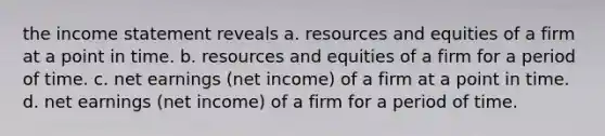 the income statement reveals a. resources and equities of a firm at a point in time. b. resources and equities of a firm for a period of time. c. net earnings (net income) of a firm at a point in time. d. net earnings (net income) of a firm for a period of time.