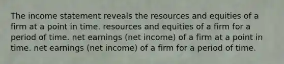 The income statement reveals the resources and equities of a firm at a point in time. resources and equities of a firm for a period of time. net earnings (net income) of a firm at a point in time. net earnings (net income) of a firm for a period of time.