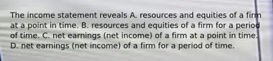 The <a href='https://www.questionai.com/knowledge/kCPMsnOwdm-income-statement' class='anchor-knowledge'>income statement</a> reveals A. resources and equities of a firm at a point in time. B. resources and equities of a firm for a period of time. C. net earnings (net income) of a firm at a point in time. D. net earnings (net income) of a firm for a period of time.