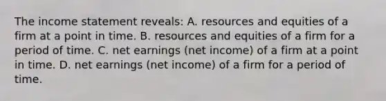 The income statement reveals: A. resources and equities of a firm at a point in time. B. resources and equities of a firm for a period of time. C. net earnings (net income) of a firm at a point in time. D. net earnings (net income) of a firm for a period of time.