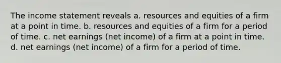 The <a href='https://www.questionai.com/knowledge/kCPMsnOwdm-income-statement' class='anchor-knowledge'>income statement</a> reveals a. resources and equities of a firm at a point in time. b. resources and equities of a firm for a period of time. c. net earnings (net income) of a firm at a point in time. d. net earnings (net income) of a firm for a period of time.