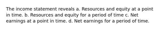 The income statement reveals a. Resources and equity at a point in time. b. Resources and equity for a period of time c. Net earnings at a point in time. d. Net earnings for a period of time.