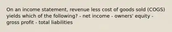 On an income statement, revenue less cost of goods sold (COGS) yields which of the following? - net income - owners' equity - gross profit - total liabilities