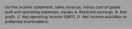 On the income statement, sales revenue, minus cost of goods sold and operating expenses, equals A. Retained earnings. B. Net profit. C. Net operating income​ (EBIT). D. Net income available to preferred shareholders.