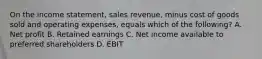 On the income statement, sales revenue, minus cost of goods sold and operating expenses, equals which of the following? A. Net profit B. Retained earnings C. Net income available to preferred shareholders D. EBIT