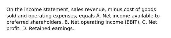 On the income​ statement, sales​ revenue, minus cost of goods sold and operating​ expenses, equals A. Net income available to preferred shareholders. B. Net operating income​ (EBIT). C. Net profit. D. Retained earnings.