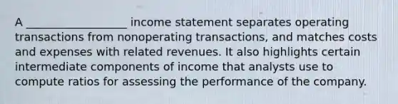 A __________________ income statement separates operating transactions from nonoperating transactions, and matches costs and expenses with related revenues. It also highlights certain intermediate components of income that analysts use to compute ratios for assessing the performance of the company.