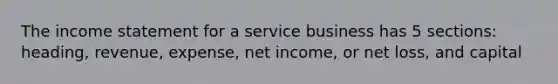 The <a href='https://www.questionai.com/knowledge/kCPMsnOwdm-income-statement' class='anchor-knowledge'>income statement</a> for a service business has 5 sections: heading, revenue, expense, net income, or net loss, and capital