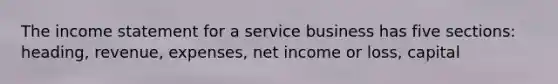 The income statement for a service business has five sections: heading, revenue, expenses, net income or loss, capital