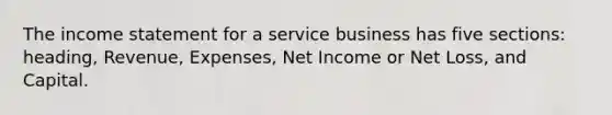 The income statement for a service business has five sections: heading, Revenue, Expenses, Net Income or Net Loss, and Capital.