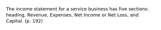 The income statement for a service business has five sections: heading, Revenue, Expenses, Net Income or Net Loss, and Capital. (p. 192)