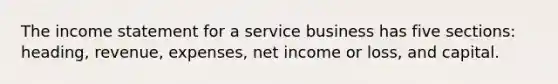 The income statement for a service business has five sections: heading, revenue, expenses, net income or loss, and capital.