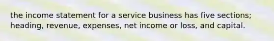 the income statement for a service business has five sections; heading, revenue, expenses, net income or loss, and capital.