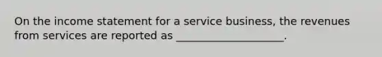 On the income statement for a service business, the revenues from services are reported as ____________________.