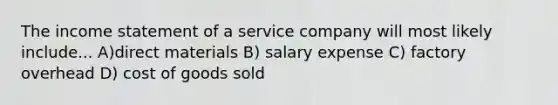 The <a href='https://www.questionai.com/knowledge/kCPMsnOwdm-income-statement' class='anchor-knowledge'>income statement</a> of a service company will most likely include... A)direct materials B) salary expense C) factory overhead D) cost of goods sold