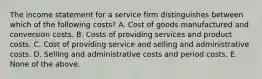 The income statement for a service firm distinguishes between which of the following costs? A. Cost of goods manufactured and conversion costs. B. Costs of providing services and product costs. C. Cost of providing service and selling and administrative costs. D. Selling and administrative costs and period costs. E. None of the above.