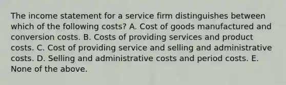 The income statement for a service firm distinguishes between which of the following costs? A. Cost of goods manufactured and conversion costs. B. Costs of providing services and product costs. C. Cost of providing service and selling and administrative costs. D. Selling and administrative costs and period costs. E. None of the above.