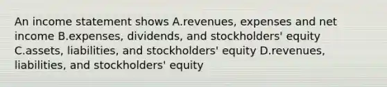 An <a href='https://www.questionai.com/knowledge/kCPMsnOwdm-income-statement' class='anchor-knowledge'>income statement</a> shows A.revenues, expenses and net income B.expenses, dividends, and stockholders' equity C.assets, liabilities, and stockholders' equity D.revenues, liabilities, and stockholders' equity