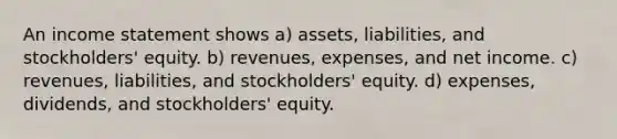 An <a href='https://www.questionai.com/knowledge/kCPMsnOwdm-income-statement' class='anchor-knowledge'>income statement</a> shows a) assets, liabilities, and stockholders' equity. b) revenues, expenses, and net income. c) revenues, liabilities, and stockholders' equity. d) expenses, dividends, and stockholders' equity.