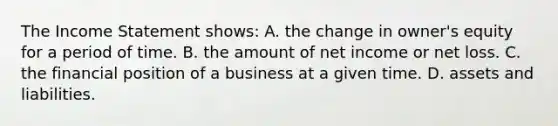 The Income Statement shows: A. the change in owner's equity for a period of time. B. the amount of net income or net loss. C. the financial position of a business at a given time. D. assets and liabilities.