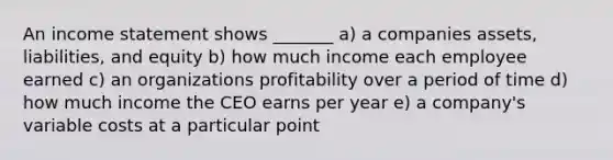 An income statement shows _______ a) a companies assets, liabilities, and equity b) how much income each employee earned c) an organizations profitability over a period of time d) how much income the CEO earns per year e) a company's variable costs at a particular point