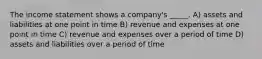 The income statement shows a company's _____. A) assets and liabilities at one point in time B) revenue and expenses at one point in time C) revenue and expenses over a period of time D) assets and liabilities over a period of time