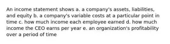 An income statement shows a. a company's assets, liabilities, and equity b. a company's variable costs at a particular point in time c. how much income each employee earned d. how much income the CEO earns per year e. an organization's profitability over a period of time