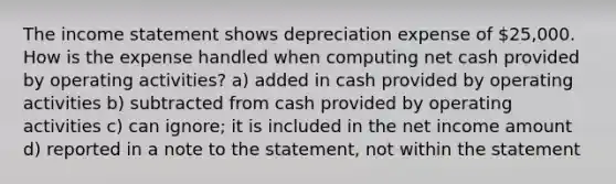 The <a href='https://www.questionai.com/knowledge/kCPMsnOwdm-income-statement' class='anchor-knowledge'>income statement</a> shows depreciation expense of 25,000. How is the expense handled when computing net cash provided by operating activities? a) added in cash provided by operating activities b) subtracted from cash provided by operating activities c) can ignore; it is included in the net income amount d) reported in a note to the statement, not within the statement