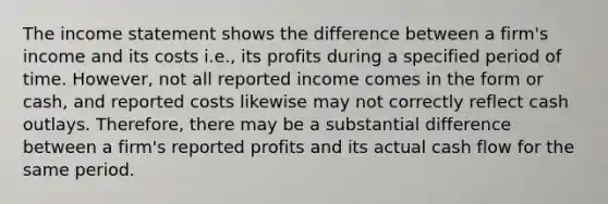 The income statement shows the difference between a firm's income and its costs i.e., its profits during a specified period of time. However, not all reported income comes in the form or cash, and reported costs likewise may not correctly reflect cash outlays. Therefore, there may be a substantial difference between a firm's reported profits and its actual cash flow for the same period.