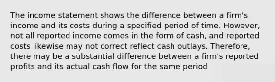 The income statement shows the difference between a firm's income and its costs during a specified period of time. However, not all reported income comes in the form of cash, and reported costs likewise may not correct reflect cash outlays. Therefore, there may be a substantial difference between a firm's reported profits and its actual cash flow for the same period