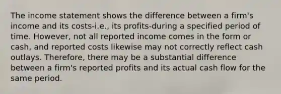 The income statement shows the difference between a firm's income and its costs-i.e., its profits-during a specified period of time. However, not all reported income comes in the form or cash, and reported costs likewise may not correctly reflect cash outlays. Therefore, there may be a substantial difference between a firm's reported profits and its actual cash flow for the same period.