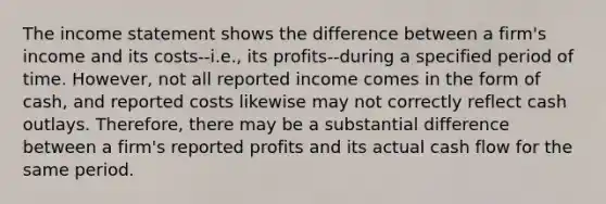 The income statement shows the difference between a firm's income and its costs--i.e., its profits--during a specified period of time. However, not all reported income comes in the form of cash, and reported costs likewise may not correctly reflect cash outlays. Therefore, there may be a substantial difference between a firm's reported profits and its actual cash flow for the same period.